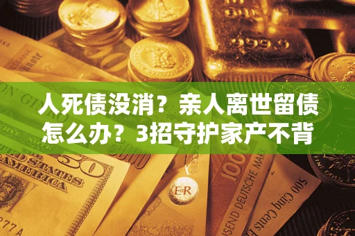 济南人死债没消？亲人离世留债怎么办？3招守护家产不背锅