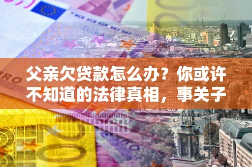 济南父亲欠贷款怎么办？你或许不知道的法律真相，事关子女未来