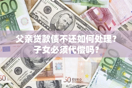 济南父亲贷款债不还如何处理？子女必须代偿吗？